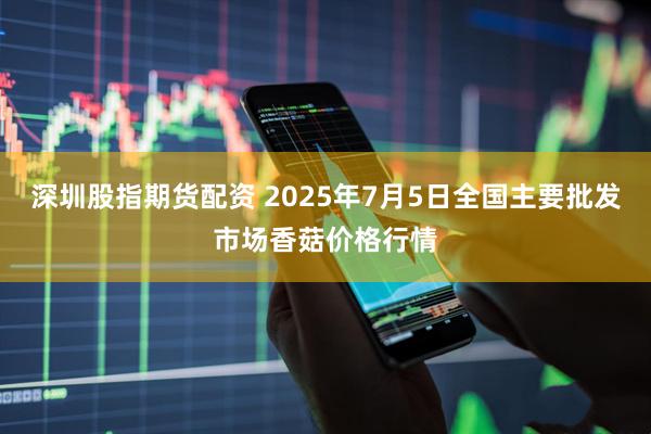 深圳股指期货配资 2025年7月5日全国主要批发市场香菇价格行情