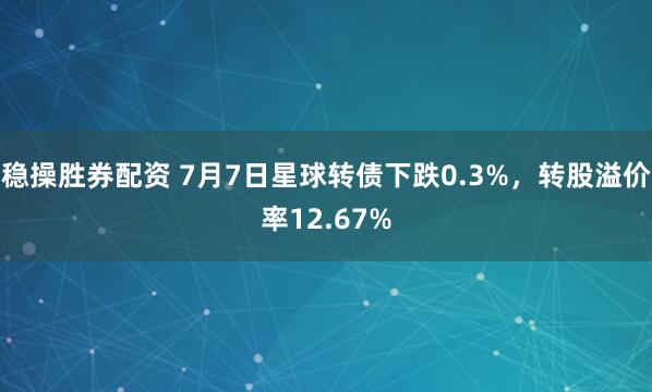 稳操胜券配资 7月7日星球转债下跌0.3%，转股溢价率12.67%
