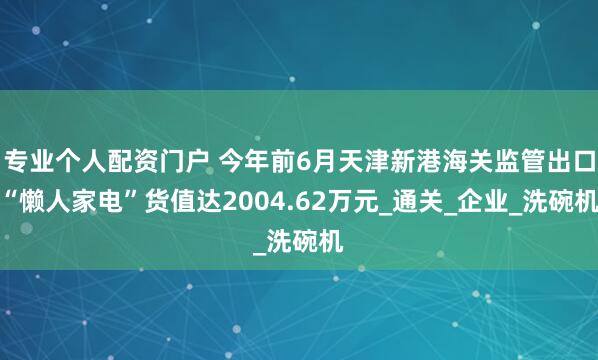 专业个人配资门户 今年前6月天津新港海关监管出口“懒人家电”货值达2004.62万元_通关_企业_洗碗机