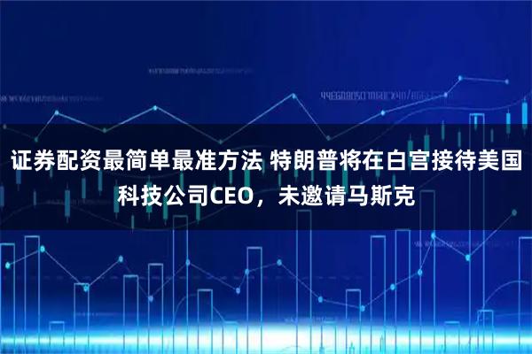 证券配资最简单最准方法 特朗普将在白宫接待美国科技公司CEO，未邀请马斯克