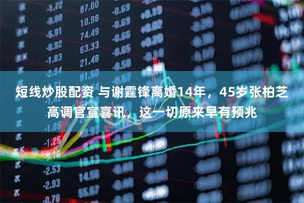 短线炒股配资 与谢霆锋离婚14年，45岁张柏芝高调官宣喜讯，这一切原来早有预兆