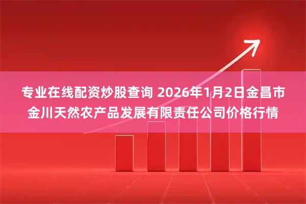 专业在线配资炒股查询 2026年1月2日金昌市金川天然农产品发展有限责任公司价格行情