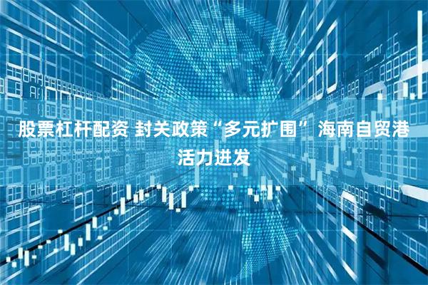 股票杠杆配资 封关政策“多元扩围” 海南自贸港活力迸发