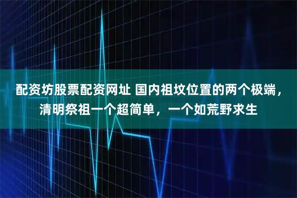 配资坊股票配资网址 国内祖坟位置的两个极端，清明祭祖一个超简单，一个如荒野求生